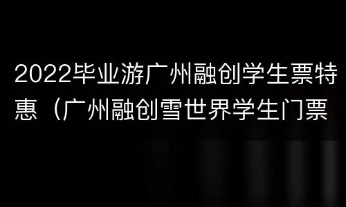 2022毕业游广州融创学生票特惠（广州融创雪世界学生门票多少钱）