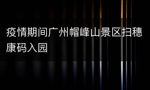 疫情期间广州帽峰山景区扫穗康码入园