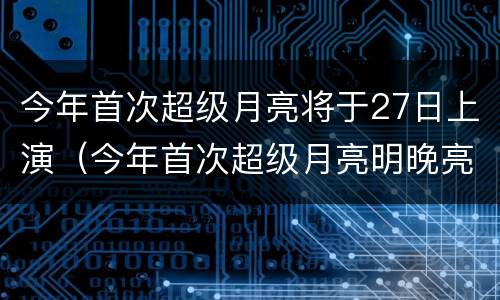 今年首次超级月亮将于27日上演（今年首次超级月亮明晚亮相）