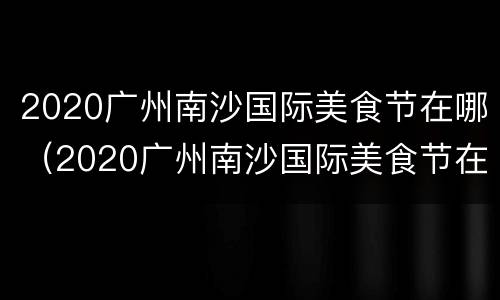 2020广州南沙国际美食节在哪（2020广州南沙国际美食节在哪举行）