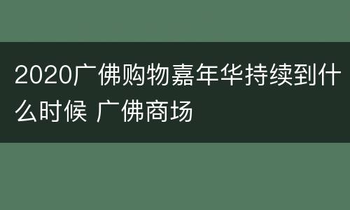 2020广佛购物嘉年华持续到什么时候 广佛商场