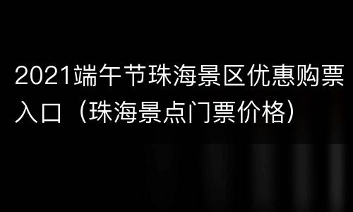 2021端午节珠海景区优惠购票入口（珠海景点门票价格）