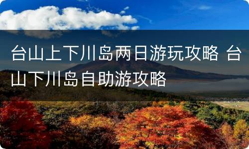 台山上下川岛两日游玩攻略 台山下川岛自助游攻略