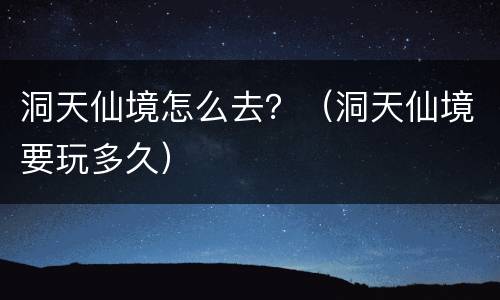 洞天仙境怎么去？（洞天仙境要玩多久）