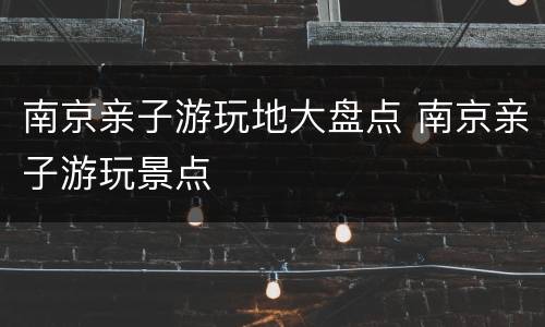 南京亲子游玩地大盘点 南京亲子游玩景点