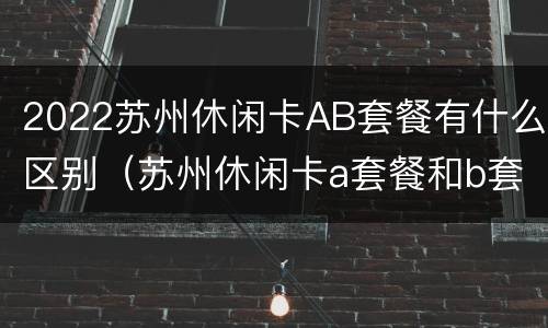 2022苏州休闲卡AB套餐有什么区别（苏州休闲卡a套餐和b套餐）