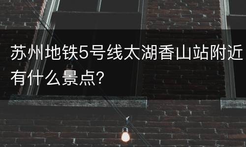 苏州地铁5号线太湖香山站附近有什么景点？