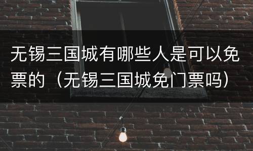 无锡三国城有哪些人是可以免票的（无锡三国城免门票吗）