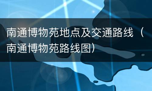南通博物苑地点及交通路线（南通博物苑路线图）