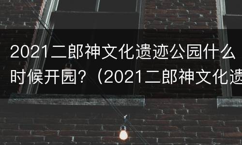 2021二郎神文化遗迹公园什么时候开园?（2021二郎神文化遗迹公园什么时候开园啊）