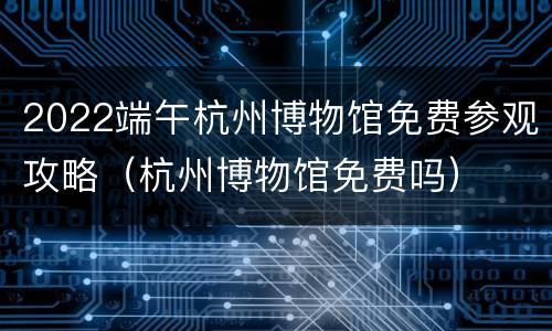 2022端午杭州博物馆免费参观攻略（杭州博物馆免费吗）