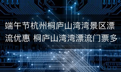 端午节杭州桐庐山湾湾景区漂流优惠 桐庐山湾湾漂流门票多少