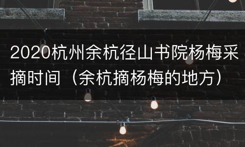 2020杭州余杭径山书院杨梅采摘时间（余杭摘杨梅的地方）