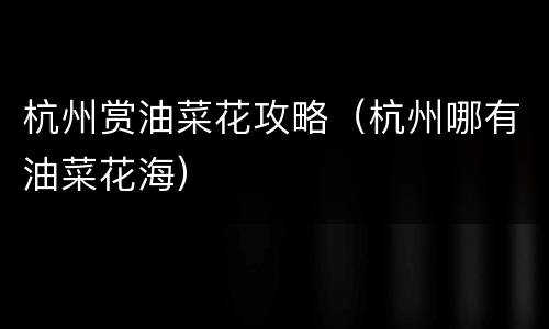 杭州赏油菜花攻略（杭州哪有油菜花海）