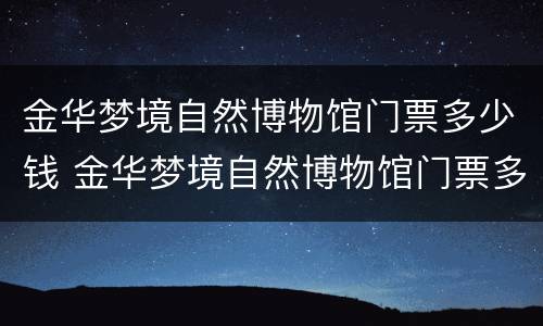 金华梦境自然博物馆门票多少钱 金华梦境自然博物馆门票多少钱一张