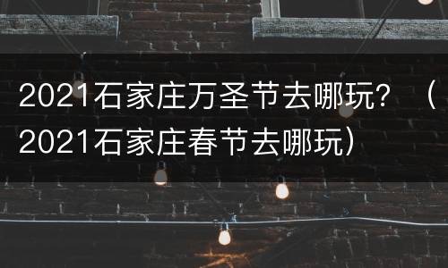 2021石家庄万圣节去哪玩？（2021石家庄春节去哪玩）
