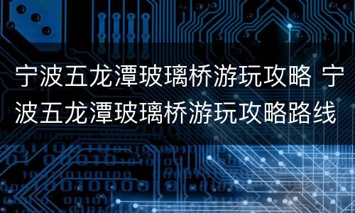 宁波五龙潭玻璃桥游玩攻略 宁波五龙潭玻璃桥游玩攻略路线