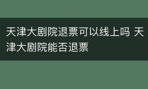 天津大剧院退票可以线上吗 天津大剧院能否退票