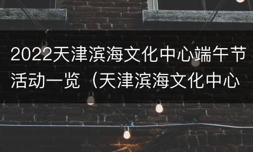 2022天津滨海文化中心端午节活动一览（天津滨海文化中心开放时间）