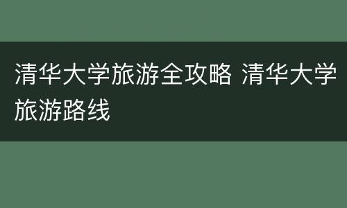 清华大学旅游全攻略 清华大学旅游路线