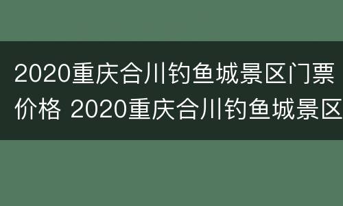2020重庆合川钓鱼城景区门票价格 2020重庆合川钓鱼城景区门票价格及图片
