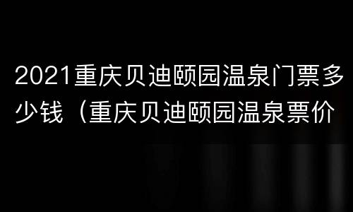 2021重庆贝迪颐园温泉门票多少钱（重庆贝迪颐园温泉票价）