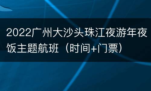 2022广州大沙头珠江夜游年夜饭主题航班（时间+门票）