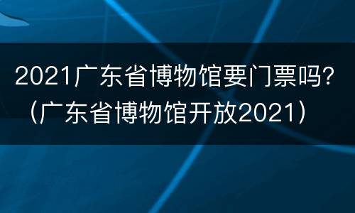 2021广东省博物馆要门票吗？（广东省博物馆开放2021）