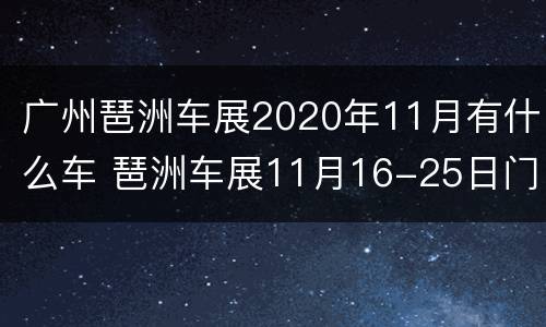 广州琶洲车展2020年11月有什么车 琶洲车展11月16-25日门票