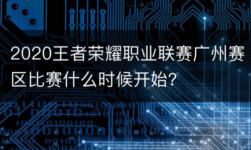 2020王者荣耀职业联赛广州赛区比赛什么时候开始？
