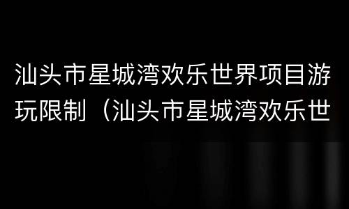汕头市星城湾欢乐世界项目游玩限制（汕头市星城湾欢乐世界项目游玩限制多少）