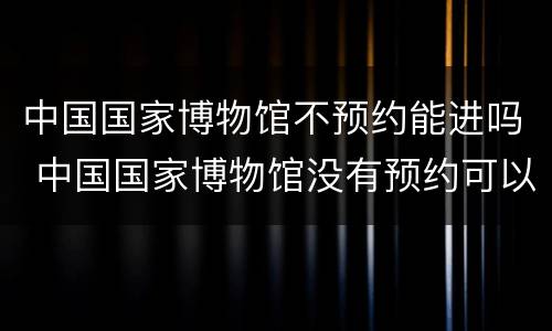 中国国家博物馆不预约能进吗 中国国家博物馆没有预约可以进去吗