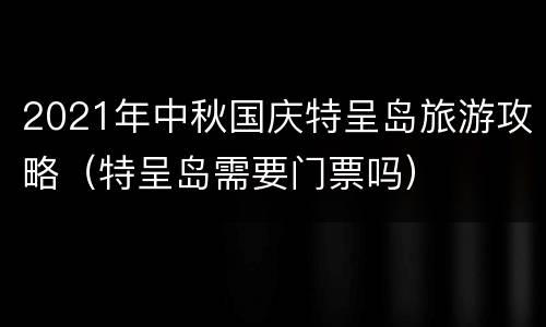 2021年中秋国庆特呈岛旅游攻略（特呈岛需要门票吗）