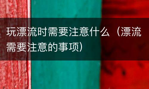 玩漂流时需要注意什么（漂流需要注意的事项）