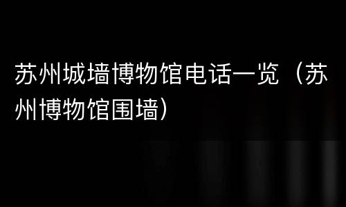 苏州城墙博物馆电话一览（苏州博物馆围墙）