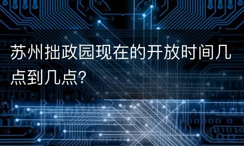 苏州拙政园现在的开放时间几点到几点？