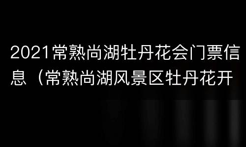 2021常熟尚湖牡丹花会门票信息（常熟尚湖风景区牡丹花开了吗）