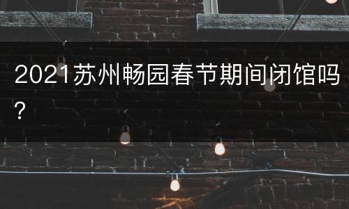 2021苏州畅园春节期间闭馆吗？