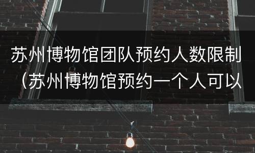 苏州博物馆团队预约人数限制（苏州博物馆预约一个人可以进去几个人?）