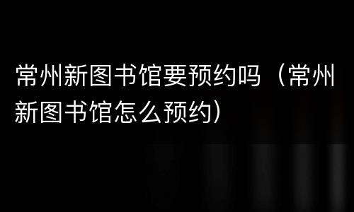 常州新图书馆要预约吗（常州新图书馆怎么预约）