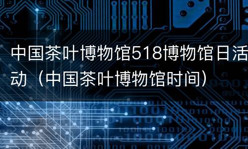中国茶叶博物馆518博物馆日活动（中国茶叶博物馆时间）