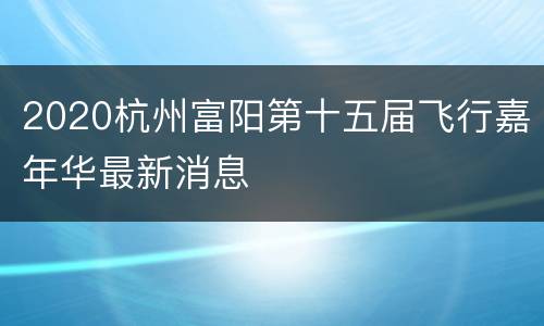 2020杭州富阳第十五届飞行嘉年华最新消息