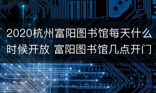 2020杭州富阳图书馆每天什么时候开放 富阳图书馆几点开门