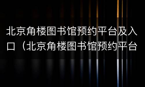北京角楼图书馆预约平台及入口（北京角楼图书馆预约平台及入口官网）