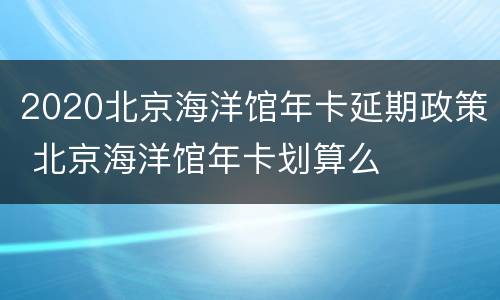 2020北京海洋馆年卡延期政策 北京海洋馆年卡划算么