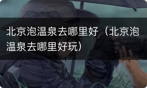 北京泡温泉去哪里好（北京泡温泉去哪里好玩）