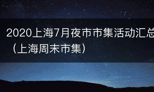 2020上海7月夜市市集活动汇总（上海周末市集）