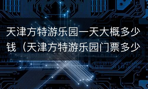 天津方特游乐园一天大概多少钱（天津方特游乐园门票多少钱）