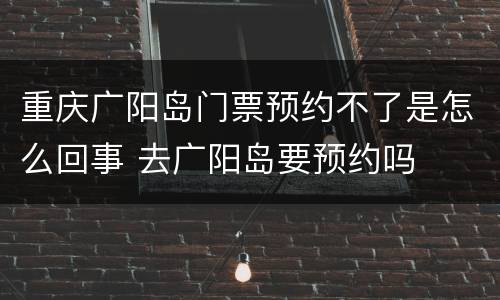 重庆广阳岛门票预约不了是怎么回事 去广阳岛要预约吗