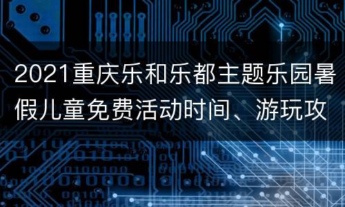2021重庆乐和乐都主题乐园暑假儿童免费活动时间、游玩攻略